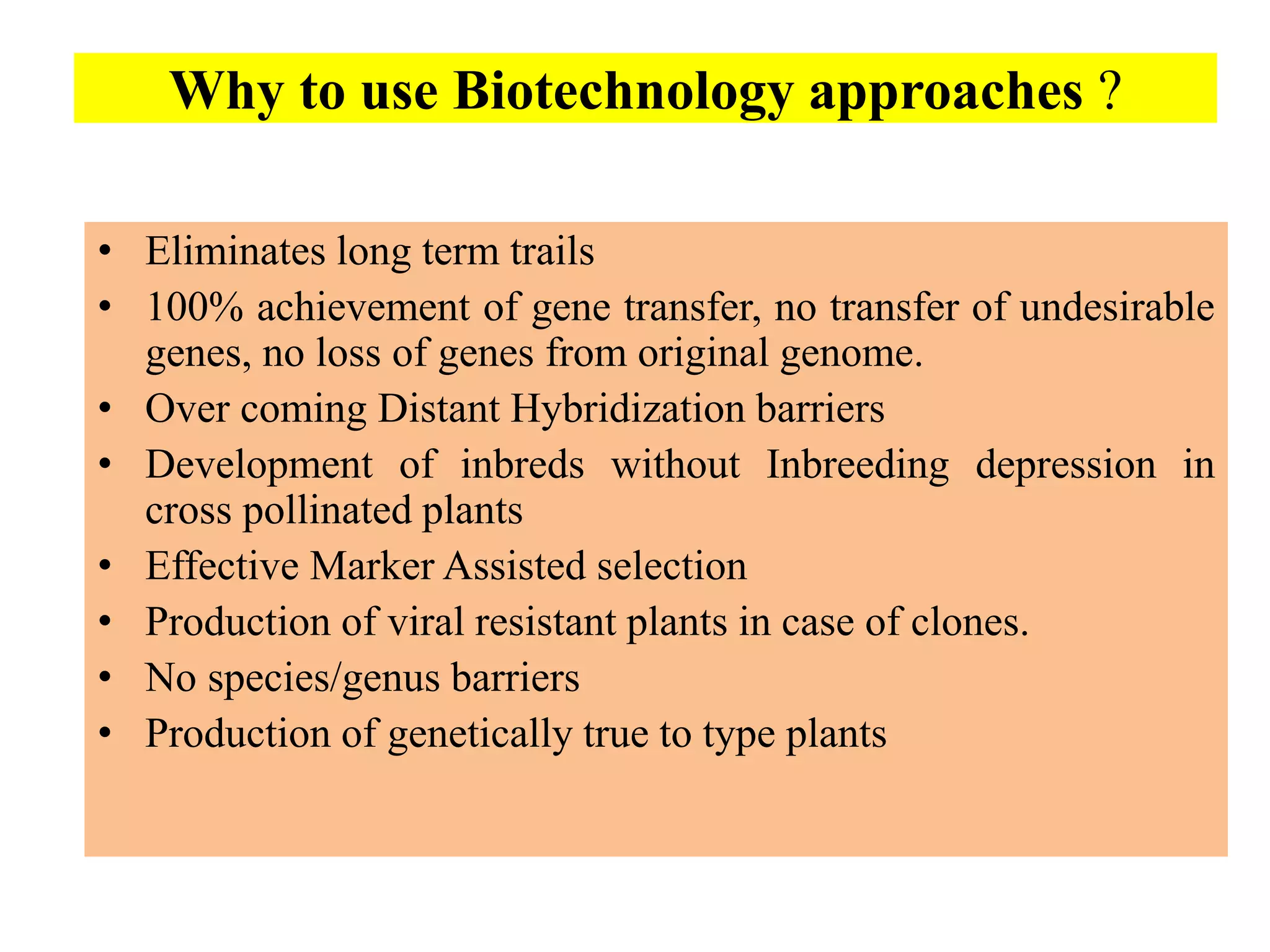 Why to use Biotechnology approaches ?
• Eliminates long term trails
• 100% achievement of gene transfer, no transfer of undesirable
genes, no loss of genes from original genome.
• Over coming Distant Hybridization barriers
• Development of inbreds without Inbreeding depression in
cross pollinated plants
• Effective Marker Assisted selection
• Production of viral resistant plants in case of clones.
• No species/genus barriers
• Production of genetically true to type plants
 