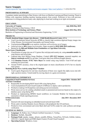 Saurav Sengupta
ss4yd@virginia.edu | https://www.linkedin.com/in/saurav-sengupta/ | https://ssen7.github.io | +1 (434)-284-3794
PROFESSIONAL SUMMARY
A graduate student specializing in Data Science with focus on Machine Learning and Deep Learning. Fluent in
Python with experience building machine learning projects from scratch. Proficient in Java with previous
experience in writing production ready code, deploying to cloud and working in an Agile environment.
EDUCATION
University of Virginia July 2018-May 2019
Masters of Science in Data Science, 3.96/4
Birla Institute of Technology and Science, Pilani August 2012-May 2016
Bachelors of Engineering in Electrical and Electronics Engineering, 7.2/10
PROJECTS
Classify duodenal biopsy images into diseases – Child Health Research Center, UVA
• Used Convolutional Neural Networks (CNN) to classify high resolution digitized biopsy images into
Celiac Disease, Environmental Enteropathy and Normal tissues.
• Used pretrained Resnet50 in our analysis, performs well on diverse set of images.
• Achieved close to 98% biopsy level accuracy. Paper accepted in IEEE BHI 2019 conference.
• Backed by the Bill and Melinda Gates Foundation and Aga Khan University.
Music Genre Classification
• Classification of songs into one of 13 genres like rock/pop and country etc. using ensemble models for
song features and lyrical data.
• Captured data from Million Songs Database. Created AWS EC2 instance, mounted snapshot, ran
Jupyter notebooks on EC2 to get data. Used genre data from different Kaggle datasets.
• Used Random Forests, SVM, Naïve Bayes for model using song features. Used tf-idf and topic
modeling for lyrical data.
• Around 58.06% accuracy, close to the original paper on music classification of 61% but we classify
more genres.
Modeling Brain Wave Activity using Muse™ headset
• Used Logistic Regression for real time classification of brain wave signals like alpha waves into left-
right, up-down motion. Tested model by moving objects in a game environment.
PROFESSIONAL EXPERIENCE
Capgemini (Cloud Foundation Services) August 2016 – October 2017
Associate Consultant
• Responsible for developing REST based APIs using Spring Boot.
• Used cloud platform Pivotal Cloud Foundry® (VMWare) to deploy code to production.
• Worked on making CI/CD pipelines and setting up test environments.
• Wrote micro-service for sending scheduled emails to parameterized receivers based on the output of a
database query using Spring JPA.
• Worked on implementing BPMN2 based workflows on Camunda Modeler for business process
automation of bank reporting processes.
STMicroelectronics July 2015 - December 2015
Trainee
• Interned with team designing an embedded neural network based ASIC.
• Wrote code to interface Random Access Memory with peripherals like I/O and buses.
• Worked in Unix environment and wrote Bash shell and Tcl/Tk scripts for code synthesis and design
verification.
TECHNICAL SKILLS
• Languages: R, Python, Java 7 (Oracle Certified Associate), C, Verilog
• Database: MySQL, MariaDB
• Packages/Tools: pandas, numpy, sklearn, caret(R), RShiny, TensorFlow, PyTorch, GitHub, Jenkins,
AWS EC2, Apache Spark and EMR (Spark Cluster), Pivotal Cloud Foundry®
• Operating Systems: Windows, Linux
 