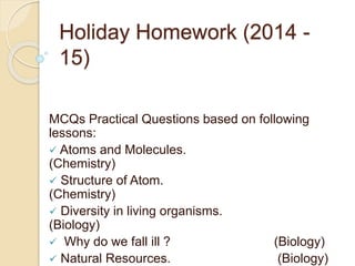 Holiday Homework (2014 - 
15) 
MCQs Practical Questions based on following 
lessons: 
 Atoms and Molecules. 
(Chemistry) 
 Structure of Atom. 
(Chemistry) 
 Diversity in living organisms. 
(Biology) 
 Why do we fall ill ? (Biology) 
 Natural Resources. (Biology) 
 