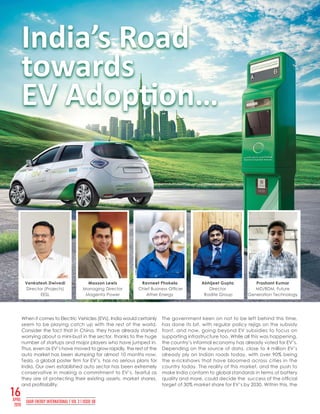 16APRIL
2019
SAUR ENERGY INTERNATIONAL | VOL 3 l ISSUE 08
When it comes to Electric Vehicles (EVs), India would certainly
seem to be playing catch up with the rest of the world.
Consider the fact that in China, they have already started
worrying about a mini-bust in the sector, thanks to the huge
number of startups and major players who have jumped in.
Thus, even as EV’s have moved to grow rapidly, the rest of the
auto market has been slumping for almost 10 months now.
Tesla, a global poster firm for EV’s, has no serious plans for
India. Our own established auto sector has been extremely
conservative in making a commitment to EV’s, fearful as
they are of protecting their existing assets, market shares,
and profitability.
The government keen on not to be left behind this time,
has done its bit, with regular policy rejigs on the subsidy
front, and now, going beyond EV subsidies to focus on
supporting infrastructure too. While all this was happening,
the country’s informal economy has already voted for EV’s.
Depending on the source of data, close to 4 million EV’s
already ply on Indian roads today, with over 90% being
the e-rickshaws that have bloomed across cities in the
country today. The reality of this market, and the push to
make India conform to global standards in terms of battery
quality and more, could decide the success of the official
target of 30% market share for EV’s by 2030. Within this, the
India’s Road
towards
EV Adoption…
Venkatesh Dwivedi
Director (Projects)
EESL
Maxson Lewis
Managing Director
Magenta Power
Ravneet Phokela
Chief Business Officer
Ather Energy
Abhijeet Gupta
Director
Radite Group
Prashant Kumar
MD/BDM, Future
Generation Technology
 