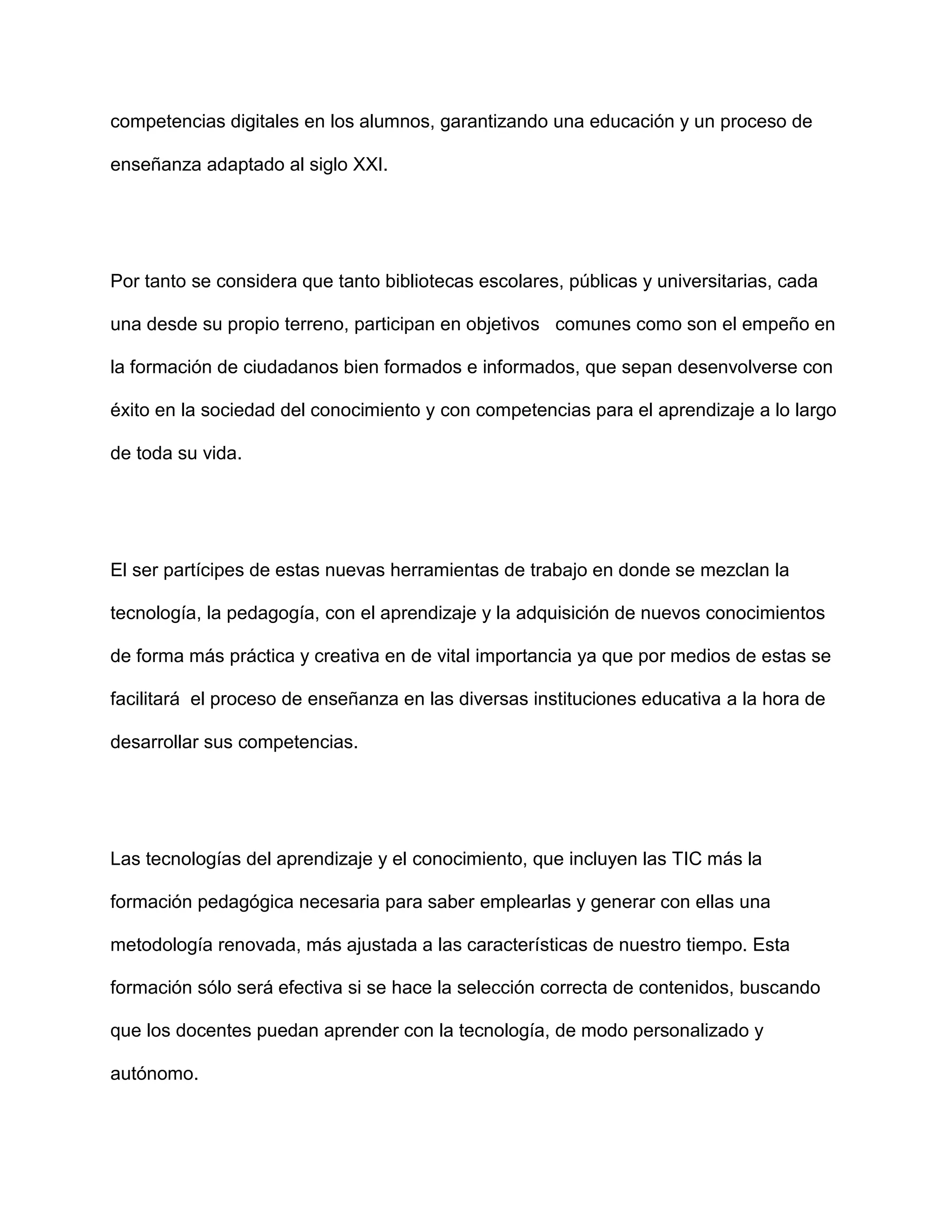 competencias digitales en los alumnos, garantizando una educación y un proceso de
enseñanza adaptado al siglo XXI.
Por tanto se considera que tanto bibliotecas escolares, públicas y universitarias, cada
una desde su propio terreno, participan en objetivos comunes como son el empeño en
la formación de ciudadanos bien formados e informados, que sepan desenvolverse con
éxito en la sociedad del conocimiento y con competencias para el aprendizaje a lo largo
de toda su vida.
El ser partícipes de estas nuevas herramientas de trabajo en donde se mezclan la
tecnología, la pedagogía, con el aprendizaje y la adquisición de nuevos conocimientos
de forma más práctica y creativa en de vital importancia ya que por medios de estas se
facilitará el proceso de enseñanza en las diversas instituciones educativa a la hora de
desarrollar sus competencias.
Las tecnologías del aprendizaje y el conocimiento, que incluyen las TIC más la
formación pedagógica necesaria para saber emplearlas y generar con ellas una
metodología renovada, más ajustada a las características de nuestro tiempo. Esta
formación sólo será efectiva si se hace la selección correcta de contenidos, buscando
que los docentes puedan aprender con la tecnología, de modo personalizado y
autónomo.
 