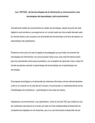 Las ‘TIC/TAC’: de las tecnologías de la información y comunicación a las
tecnologías del aprendizaje y del conocimiento
Actualmente hablar de conocimiento es hablar de tecnología, desde el punto de vista
digital la cual nos lleva a sumergirnos en un mundo cada vez más amplio llamado web.
En donde ofrece a los usuarios una diversidad de herramientas a la hora de adquirir un
aprendizaje más significativo.
Podemos mirar como la web va ligada a la pedagogía ya que tratan de orientar las
tecnologías de información y la comunicación hacia unos usos más formativos tanto
para los estudiantes cómo para el profesor, con el objetivo de aprender más y mejor.En
donde se plantea cambiar el aprendizaje de la tecnología por el aprendizaje con
tecnología.
El progreso tecnológico y el desarrollo de sistemas informativo de las ultimad décadas,
unido a su impacto en la vida del ser humano, ha provocado un replanteamiento de las
metodologías de enseñanza – aprendizaje en las aulas de clases.
Adoptando una herramienta muy significativa como lo son las TAC que implica el uso
de contenidos educativos en el aula, por esto se hace indispensable el desarrollo de
competencias digitales en los docentes, que a su vez fomentará el desarrollo de las
 