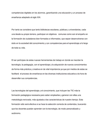 competencias digitales en los alumnos, garantizando una educación y un proceso de
enseñanza adaptado al siglo XXI.
Por tanto se considera que tanto bibliotecas escolares, públicas y universitarias, cada
una desde su propio terreno, participan en objetivos comunes como son el empeño en
la formación de ciudadanos bien formados e informados, que sepan desenvolverse con
éxito en la sociedad del conocimiento y con competencias para el aprendizaje a lo largo
de toda su vida.
El ser partícipes de estas nuevas herramientas de trabajo en donde se mezclan la
tecnología, la pedagogía, con el aprendizaje y la adquisición de nuevos conocimientos
de forma más práctica y creativa en de vital importancia ya que por medios de estas se
facilitará el proceso de enseñanza en las diversas instituciones educativa a la hora de
desarrollar sus competencias.
Las tecnologías del aprendizaje y el conocimiento, que incluyen las TIC más la
formación pedagógica necesaria para saber emplearlas y generar con ellas una
metodología renovada, más ajustada a las características de nuestro tiempo. Esta
formación sólo será efectiva si se hace la selección correcta de contenidos, buscando
que los docentes puedan aprender con la tecnología, de modo personalizado y
autónomo.
 