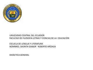 UNIVESIDAD CENTRAL DEL ECUADOR
FACULTAD DE FILOSOFIA LETRAS Y CIENCIAS DE LA EDUCACIÒN

ESCUELA DE LENGUA Y LITERATURA
NOMBRES. SAURITA GAIBOR ROBERTO ARÌZAGA


DIDÀCTICA GENERAL
 