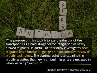 “The purpose of this study is to explore the use of the
smartphone as a mediating tool for integration of newly
arrived migrants. In particular, this study investigates how
migrants learn foreign language pronunciation by means of
mobile technology. The starting point is to examine the
mobile activities that newly arrived migrants are engaged in
when learning Swedish. ”
(Bradley, Lindström & Hashemi, 2017, p. 2)
 