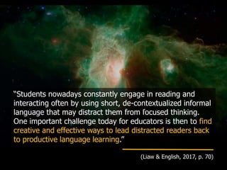 “Students nowadays constantly engage in reading and
interacting often by using short, de-contextualized informal
language that may distract them from focused thinking.
One important challenge today for educators is then to find
creative and effective ways to lead distracted readers back
to productive language learning.”
(Liaw & English, 2017, p. 70)
 