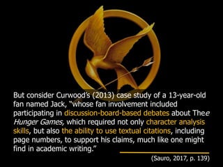 But consider Curwood’s (2013) case study of a 13-year-old
fan named Jack, “whose fan involvement included
participating in discussion-board-based debates about Thee
Hunger Games, which required not only character analysis
skills, but also the ability to use textual citations, including
page numbers, to support his claims, much like one might
find in academic writing.”
(Sauro, 2017, p. 139)
 