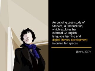 An ongoing case study of
Steevee, a Sherlock fan,
which explores her
informal L2 English
language learning and
digital literacy development
in online fan spaces.
(Sauro, 2017)
 