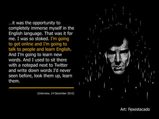 …it was the opportunity to
completely immerse myself in the
English language. That was it for
me. I was so stoked. I’m going
to get online and I’m going to
talk to people and learn English.
And I’m going to learn new
words. And I used to sit there
with a notepad next to Twitter
and write down words I’d never
seen before, look them up, learn
them.
(Interview, 14 December 2015)
Art: Foxestacado
 