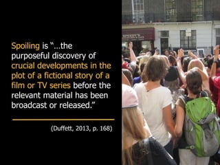Spoiling is “…the
purposeful discovery of
crucial developments in the
plot of a fictional story of a
film or TV series before the
relevant material has been
broadcast or released.”
(Duffett, 2013, p. 168)
 