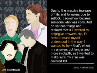 Due to the massive increase
of hits and followers due to
setlock, I somehow became
someone who was consulted
on various things and I
realized that if I wanted to
help/give answers etc, I’d
have to make myself
understood in the way I
wanted to be – that’s when
my answers got longer and
more in-depth, as I wanted to
make sure my arse was
covered XD
(Email, 7 January 2016)
Art: Foxestacado
 