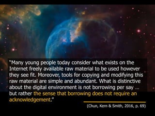 “Many young people today consider what exists on the
Internet freely available raw material to be used however
they see fit. Moreover, tools for copying and modifying this
raw material are simple and abundant. What is distinctive
about the digital environment is not borrowing per say …
but rather the sense that borrowing does not require an
acknowledgement.”
(Chun, Kern & Smith, 2016, p. 69)
 