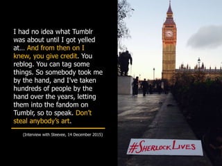 I had no idea what Tumblr
was about until I got yelled
at… And from then on I
knew, you give credit. You
reblog. You can tag some
things. So somebody took me
by the hand, and I’ve taken
hundreds of people by the
hand over the years, letting
them into the fandom on
Tumblr, so to speak. Don’t
steal anybody’s art.
(Interview with Steevee, 14 December 2015)
 