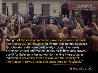 “In light of the ease of spreading unverified rumors and false
information via fan networks on Twitter and Tumblr, Steevee’s
fact-checking skills were particularly crucial... Her newly
developed critical information literacy skills have also proven
useful for Steevee in her non-fandom online interaction, as
indicated in her ability to better evaluate the veracity of
information in news articles she encounters on Facebook.”
(Sauro, 2017, p. 140)
 