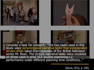 Consider a task for research: “The two tasks used in this
study were picture-based narrative tasks that incorporated
screen-shots taken from episodes of the British television
series Mr. Bean. The picture narrative tasks were modeled
on those used in prior SLA studies examining L2
performance under different planning time conditions…”
(Sauro, 2012, p. 340)
 