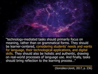“technology-mediated tasks should primarily focus on
meaning, rather than on grammatical forms. They should
be learner-centered, considering students’ needs and wants
for language, their technological applications, and digital
skills. They should also be holistic and authentic, drawing
on real-world processes of language use. And finally, tasks
should bring reflection to the learning process…”
(González-Lloret, 2017, p. 236)
 