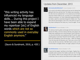 “this writing activity has
influenced my language
skills…. During this project I
have been able to expand
my repertoar [sic] of English
words which are not so
commonly used in everyday
English anymore.”
(Sauro & Sundmark, 2016, p. 420 )
 