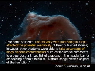 “For some students, unfamiliarity with publishing in blogs
affected the potential readability of their published stories;
however, other students were able to take advantage of
blogs' various characteristics such as sequential comments
to a blog post, a linked list of chapters in the header bar, or
embedding of multimedia to illustrate songs written as part
of the fanfiction.”
(Sauro & Sundmark, in press)
 