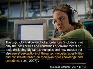 The psychological concept of affordances “include[s] not
only the possibilities and constrains of environments or
tools (including digital technologies and new media) but
also users’ perceptions of these technologies’ possibilities
and constraints based on their own prior knowledge and
experience (Lee, 2007)”.
(Sauro & Chapelle, 2017, p. 469)
 