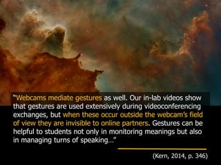 “Webcams mediate gestures as well. Our in-lab videos show
that gestures are used extensively during videoconferencing
exchanges, but when these occur outside the webcam’s field
of view they are invisible to online partners. Gestures can be
helpful to students not only in monitoring meanings but also
in managing turns of speaking…”
(Kern, 2014, p. 346)
 
