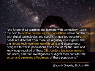 “the future of L2 teaching and learning with technology …asks
the field to explore diverse learner populations whose familiarity
with digital technologies and specific langua‐technoculture
needs are different from those we regularly investigated, that
the langua‐technoculture learning tasks and assessments
designed for these populations also account for the skills and
knowledge required of these 21st‐century language learners
and users, and that investigations of digital tools consider the
actual and perceived affordances of these populations.”
(Sauro & Chapelle, 2017, p. 470)
 
