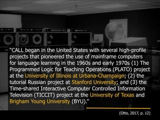 “CALL began in the United States with several high-profile
projects that pioneered the use of mainframe computers
for language learning in the 1960s and early 1970s (1) The
Programmed Logic for Teaching Operations (PLATO) project
at the University of Illinois at Urbana-Champaign; (2) the
tutorial Russian project at Stanford University; and (3) the
Time-shared Interactive Computer Controlled Information
Television (TICCIT) project at the University of Texas and
Brigham Young University (BYU).”
(Otto, 2017, p. 12)
 