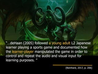 “…deHaan (2005) followed a young adult L2 Japanese
learner playing a sports game and documented how
the learner-player manipulated the game in order to
control and repeat the audio and visual input for
learning purposes. ”
(Reinhard, 2017, p. 206)
 
