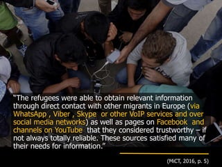 “The refugees were able to obtain relevant information
through direct contact with other migrants in Europe (via
WhatsApp , Viber , Skype or other VoIP services and over
social media networks) as well as pages on Facebook and
channels on YouTube that they considered trustworthy – if
not always totally reliable. These sources satisfied many of
their needs for information.”
(MiCT, 2016, p. 5)
 