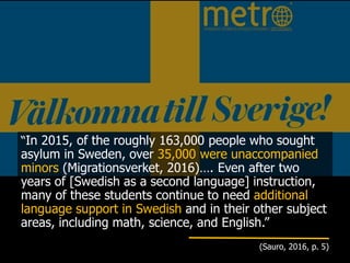 “In 2015, of the roughly 163,000 people who sought
asylum in Sweden, over 35,000 were unaccompanied
minors (Migrationsverket, 2016)…. Even after two
years of [Swedish as a second language] instruction,
many of these students continue to need additional
language support in Swedish and in their other subject
areas, including math, science, and English.”
(Sauro, 2016, p. 5)
 
