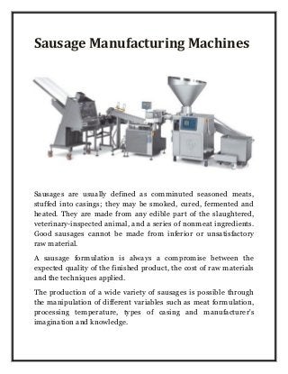 Sausage Manufacturing Machines
Sausages are usually defined as comminuted seasoned meats,
stuffed into casings; they may be smoked, cured, fermented and
heated. They are made from any edible part of the slaughtered,
veterinary-inspected animal, and a series of nonmeat ingredients.
Good sausages cannot be made from inferior or unsatisfactory
raw material.
A sausage formulation is always a compromise between the
expected quality of the finished product, the cost of raw materials
and the techniques applied.
The production of a wide variety of sausages is possible through
the manipulation of different variables such as meat formulation,
processing temperature, types of casing and manufacturer's
imagination and knowledge.
 