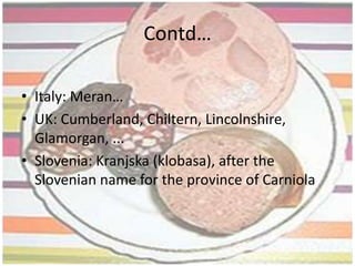 ORIGIN OF THE WORDThe word sausage is derived from Old French saussiche, from the Latin word salsus, meaning salted. The term was probably originally applied to cured or salted meat generally.The word sausage comes from the Middle English sausige, which came from sal, Latin for salt. In France they are sausissons and in Germany, wurst