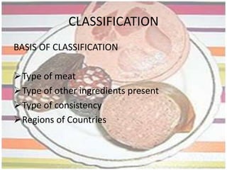 HISTORY OF SAUSAGESSausages are result of Economical Cookery.They are one of the oldest prepared food whether cooked or eaten immediately or dried to various degrees.The manufacture of sausages began over two thousand years ago, and it is still a growing industry. While some of its basic practices are almost as old as civilization.In olden days people did not have refrigeration to preserve their meat and so making sausage was a way of overcoming this problem