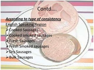 History…..1st Sausage was made by early humans  with roasted stomach stuffed in animal intestine. 589 BC in China mentioned as LACHANG.550 BC-450 BC Greek poet Homer has mentioned it in books named Odyssey  and Epicharmus as a comedy ,The Sausage.Greek and Rome already had sausages in its culinary world ,even illiterate tribes also using it greatly.Italy- Sausage in Italy has its roots in the actual Basilicata Philosophers such as Cicero and Martialstated a kind of sausage called "lucanica", actually widespread in Italy, was introduced by Lucanian slaves during the Roman empire. During the reign of the Roman emperor Nero, sausages were associated with the Lupercalia festival. Early in the 10th century in the Byzantine Empire, Leo VI the Wiseoutlawed the production of blood sausages following cases of food poisoning.