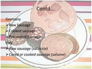 History….Dry sausage was born as a result of the discovery of new spices, which helped to enhance, flavour and preserve the meat. Different countries and different cities within those countries started producing their own distinctive types of sausage, both fresh and dry. These different types of sausage were mostly influenced by the availability of ingredients as well as the climate. Some parts of the world with periods of cold climate, such as northern Europe were able to keep their fresh sausage without refrigeration, during the cold months. They also developed a process of smoking the sausage to help preserve the meat during the warmer months. The hotter climates in the south of Europe developed dry sausage, which did not need refrigeration at all. 