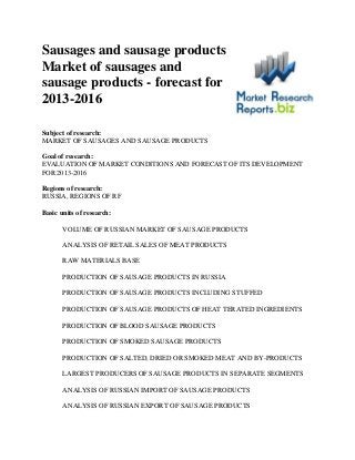 Sausages and sausage products
Market of sausages and
sausage products - forecast for
2013-2016

Subject of research:
MARKET OF SAUSAGES AND SAUSAGE PRODUCTS

Goal of research:
EVALUATION OF MARKET CONDITIONS AND FORECAST OF ITS DEVELOPMENT
FOR 2013-2016

Regions of research:
RUSSIA, REGIONS OF RF

Basic units of research:

       VOLUME OF RUSSIAN MARKET OF SAUSAGE PRODUCTS

       ANALYSIS OF RETAIL SALES OF MEAT PRODUCTS

       RAW MATERIALS BASE

       PRODUCTION OF SAUSAGE PRODUCTS IN RUSSIA

       PRODUCTION OF SAUSAGE PRODUCTS INCLUDING STUFFED

       PRODUCTION OF SAUSAGE PRODUCTS OF HEAT TERATED INGREDIENTS

       PRODUCTION OF BLOOD SAUSAGE PRODUCTS

       PRODUCTION OF SMOKED SAUSAGE PRODUCTS

       PRODUCTION OF SALTED, DRIED OR SMOKED MEAT AND BY-PRODUCTS

       LARGEST PRODUCERS OF SAUSAGE PRODUCTS IN SEPARATE SEGMENTS

       ANALYSIS OF RUSSIAN IMPORT OF SAUSAGE PRODUCTS

       ANALYSIS OF RUSSIAN EXPORT OF SAUSAGE PRODUCTS
 