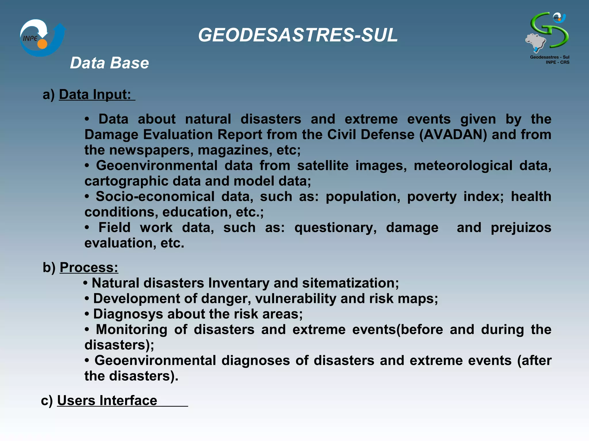 GEODESASTRES-SUL
    Data Base
a) Data Input:
      • Data about natural disasters and extreme events given by the
      Damage Evaluation Report from the Civil Defense (AVADAN) and from
      the newspapers, magazines, etc;
      • Geoenvironmental data from satellite images, meteorological data,
      cartographic data and model data;
      • Socio-economical data, such as: population, poverty index; health
      conditions, education, etc.;
      • Field work data, such as: questionary, damage and prejuizos
      evaluation, etc.
b) Process:
      • Natural disasters Inventary and sitematization;
      • Development of danger, vulnerability and risk maps;
      • Diagnosys about the risk areas;
      • Monitoring of disasters and extreme events(before and during the
      disasters);
      • Geoenvironmental diagnoses of disasters and extreme events (after
      the disasters).
c) Users Interface
 