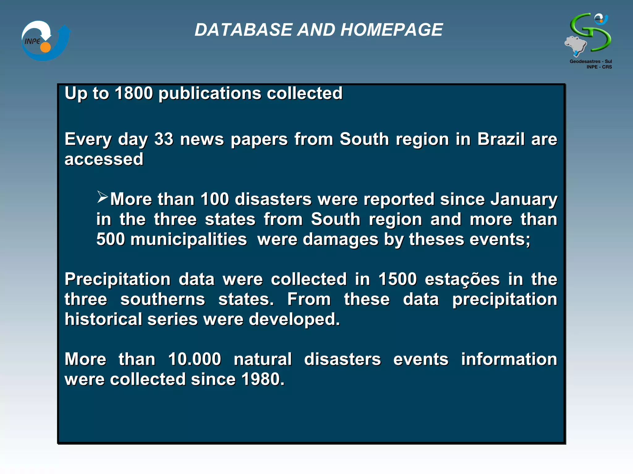 DATABASE AND HOMEPAGE


Up to 1800 publications collected

Every day 33 news papers from South region in Brazil are
accessed

   More than 100 disasters were reported since January
   in the three states from South region and more than
   500 municipalities were damages by theses events;

Precipitation data were collected in 1500 estações in the
three southerns states. From these data precipitation
historical series were developed.

More than 10.000 natural disasters events information
were collected since 1980.
 