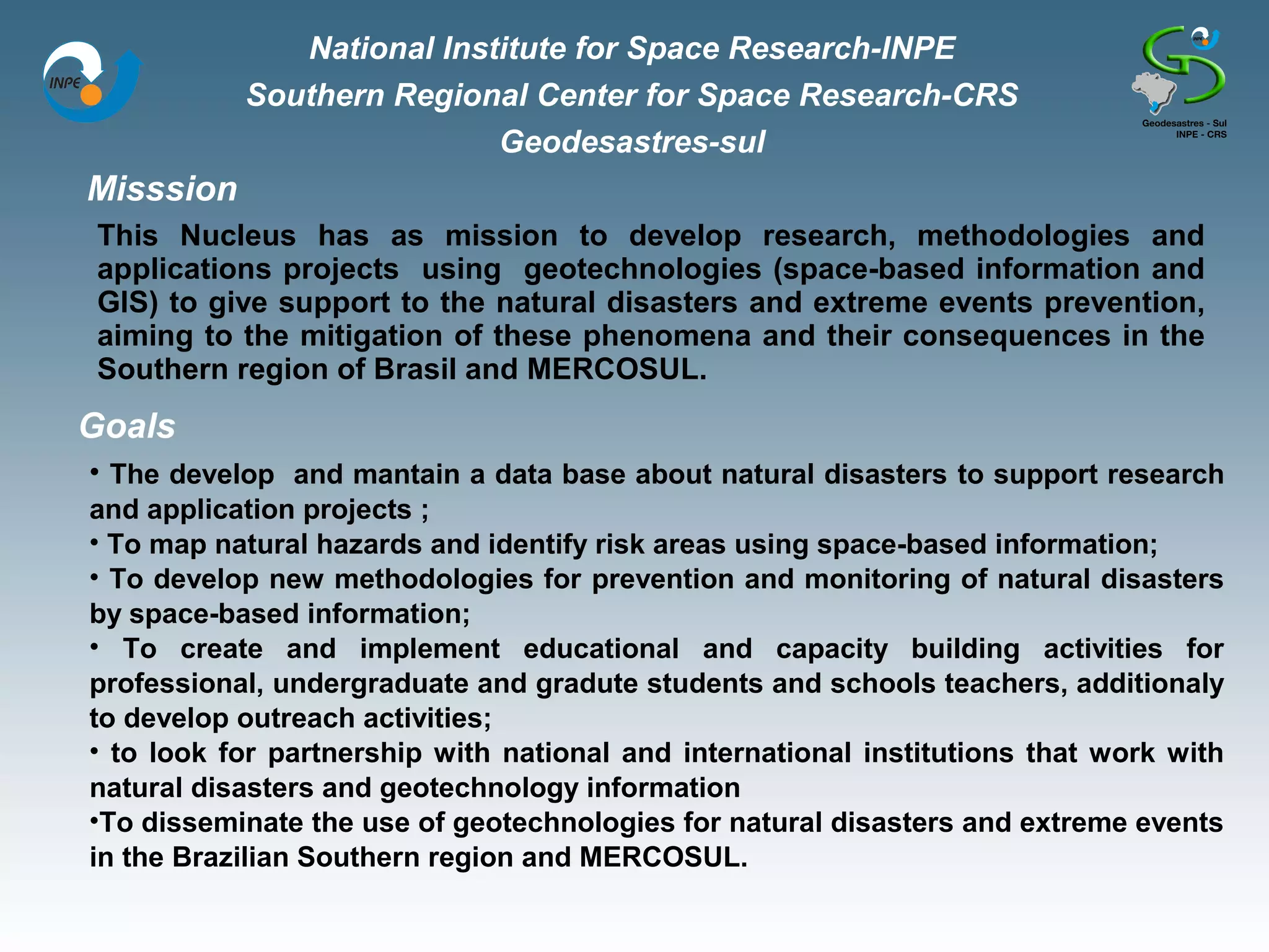 National Institute for Space Research-INPE
           Southern Regional Center for Space Research-CRS
                           Geodesastres-sul
Misssion
 This Nucleus has as mission to develop research, methodologies and
 applications projects using geotechnologies (space-based information and
 GIS) to give support to the natural disasters and extreme events prevention,
 aiming to the mitigation of these phenomena and their consequences in the
 Southern region of Brasil and MERCOSUL.
Goals
• The develop and mantain a data base about natural disasters to support research
and application projects ;
• To map natural hazards and identify risk areas using space-based information;
• To develop new methodologies for prevention and monitoring of natural disasters
by space-based information;
• To create and implement educational and capacity building activities for
professional, undergraduate and gradute students and schools teachers, additionaly
to develop outreach activities;
• to look for partnership with national and international institutions that work with
natural disasters and geotechnology information
•To disseminate the use of geotechnologies for natural disasters and extreme events
in the Brazilian Southern region and MERCOSUL.
 