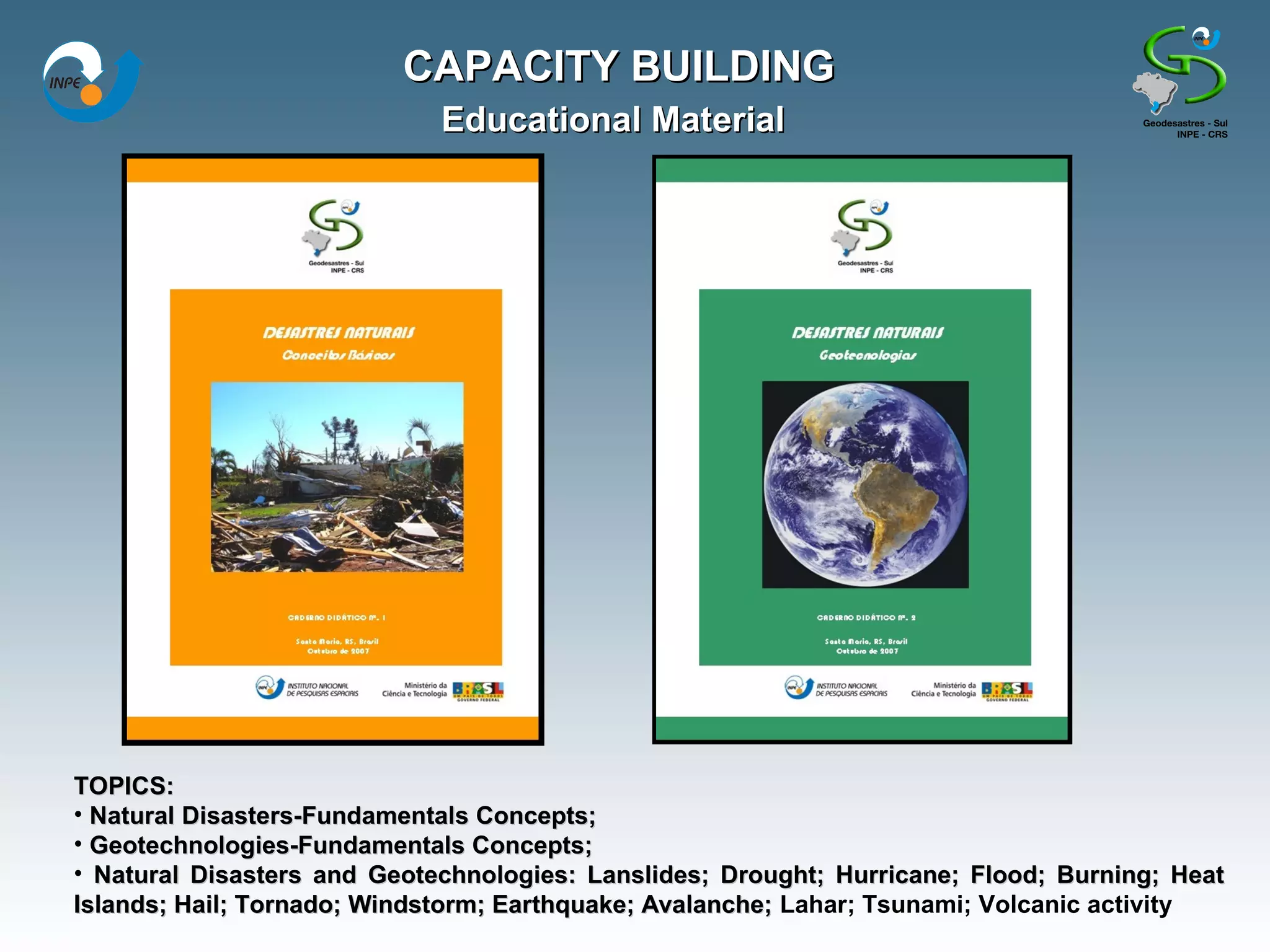 CAPACITY BUILDING
                             Educational Material




TOPICS:
• Natural Disasters-Fundamentals Concepts;
• Geotechnologies-Fundamentals Concepts;
• Natural Disasters and Geotechnologies: Lanslides; Drought; Hurricane; Flood; Burning; Heat
Islands; Hail; Tornado; Windstorm; Earthquake; Avalanche; Lahar; Tsunami; Volcanic activity
 