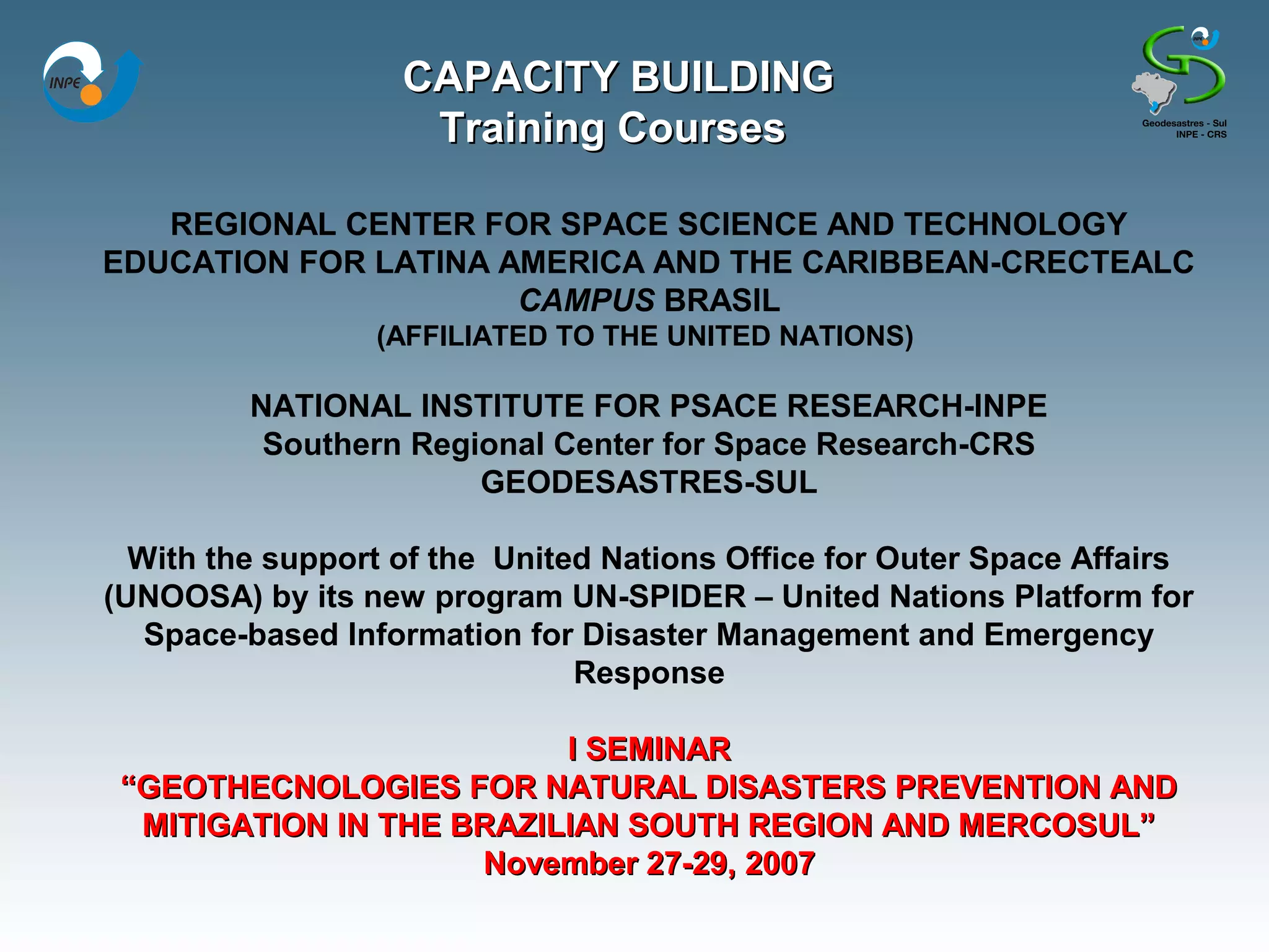 CAPACITY BUILDING
                    Training Courses

   REGIONAL CENTER FOR SPACE SCIENCE AND TECHNOLOGY
EDUCATION FOR LATINA AMERICA AND THE CARIBBEAN-CRECTEALC
                      CAMPUS BRASIL
                 (AFFILIATED TO THE UNITED NATIONS)

         NATIONAL INSTITUTE FOR PSACE RESEARCH-INPE
          Southern Regional Center for Space Research-CRS
                       GEODESASTRES-SUL

  With the support of the United Nations Office for Outer Space Affairs
(UNOOSA) by its new program UN-SPIDER – United Nations Platform for
   Space-based Information for Disaster Management and Emergency
                               Response

                          I SEMINAR
 “GEOTHECNOLOGIES FOR NATURAL DISASTERS PREVENTION AND
  MITIGATION IN THE BRAZILIAN SOUTH REGION AND MERCOSUL”
                     November 27-29, 2007
 