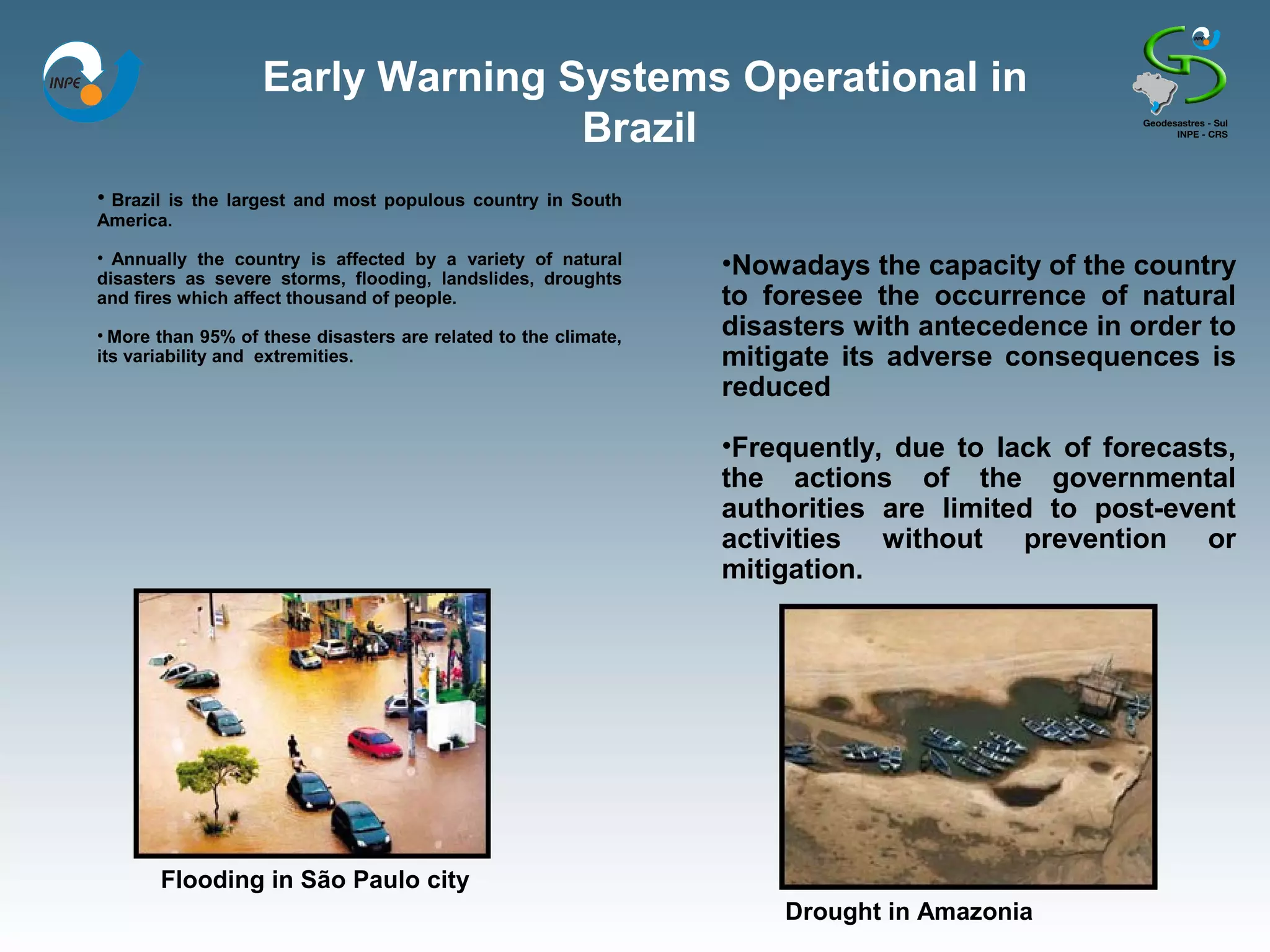 Early Warning Systems Operational in
                                  Brazil
• Brazil
       is the largest and most populous country in South
America.

• Annually the country is affected by a variety of natural
disasters as severe storms, flooding, landslides, droughts
                                                                 •Nowadays the capacity of the country
and fires which affect thousand of people.                       to foresee the occurrence of natural
• More than 95% of these disasters are related to the climate,   disasters with antecedence in order to
its variability and extremities.                                 mitigate its adverse consequences is
                                                                 reduced

                                                                 •Frequently, due to lack of forecasts,
                                                                 the actions of the governmental
                                                                 authorities are limited to post-event
                                                                 activities without prevention or
                                                                 mitigation.




           Flooding in São Paulo city
                                                                     Drought in Amazonia
 