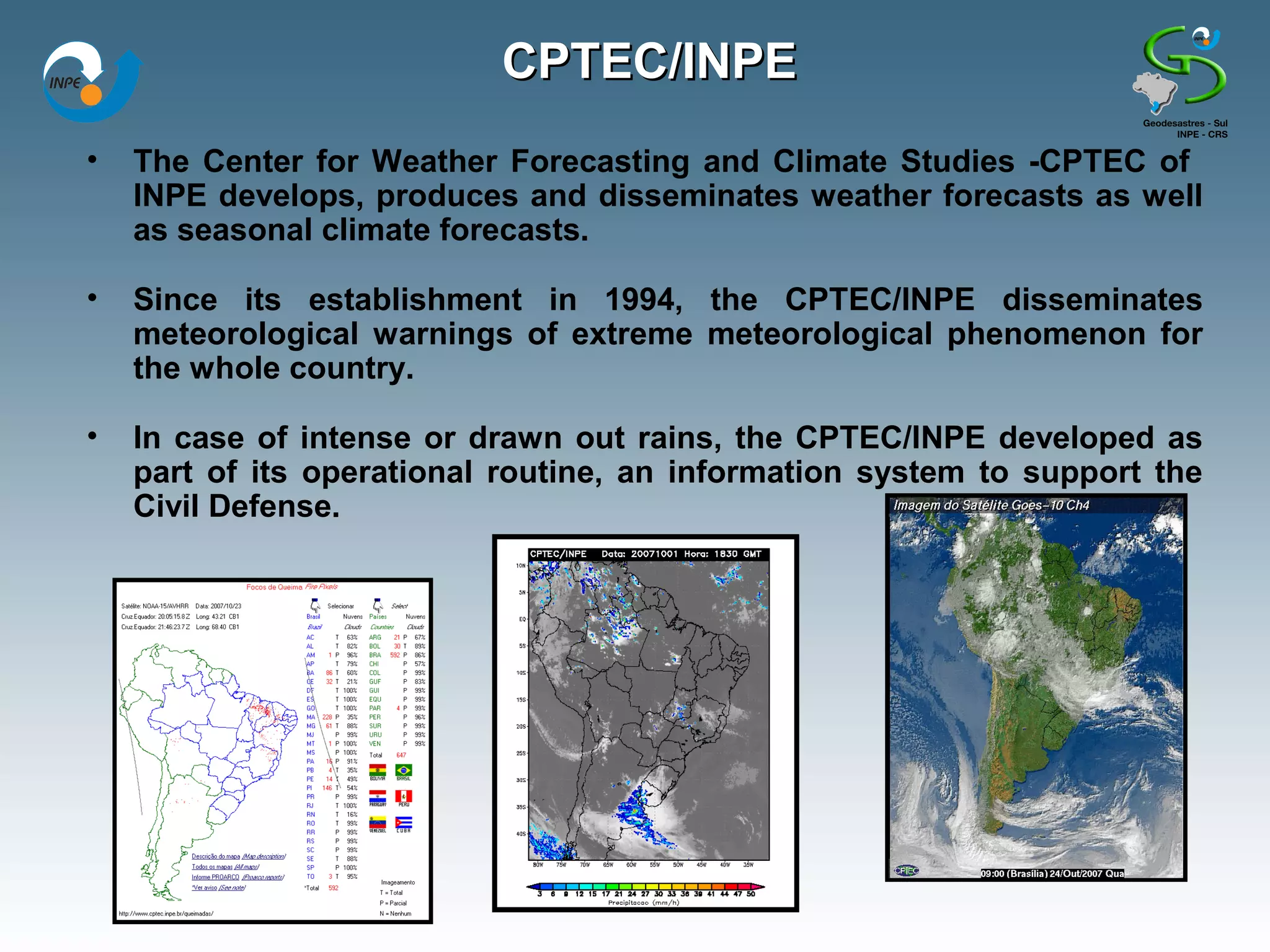 CPTEC/INPE
•   The Center for Weather Forecasting and Climate Studies -CPTEC of
    INPE develops, produces and disseminates weather forecasts as well
    as seasonal climate forecasts.

•   Since its establishment in 1994, the CPTEC/INPE disseminates
    meteorological warnings of extreme meteorological phenomenon for
    the whole country.

•   In case of intense or drawn out rains, the CPTEC/INPE developed as
    part of its operational routine, an information system to support the
    Civil Defense.
 