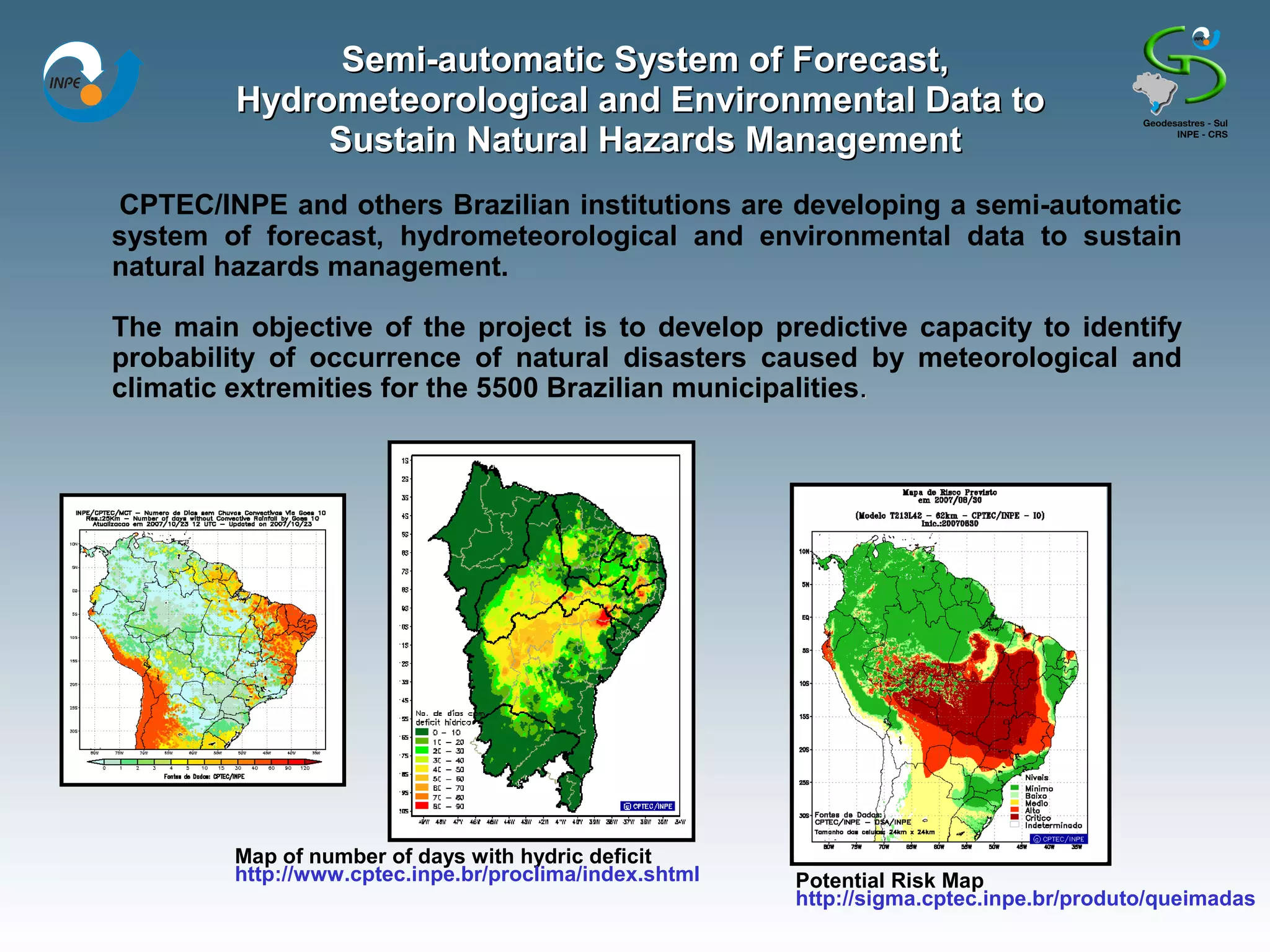 Semi-automatic System of Forecast,
         Hydrometeorological and Environmental Data to
              Sustain Natural Hazards Management
CPTEC/INPE and others Brazilian institutions are developing a semi-automatic
system of forecast, hydrometeorological and environmental data to sustain
natural hazards management.

The main objective of the project is to develop predictive capacity to identify
probability of occurrence of natural disasters caused by meteorological and
climatic extremities for the 5500 Brazilian municipalities.




         Map of number of days with hydric deficit
         http://www.cptec.inpe.br/proclima/index.shtml   Potential Risk Map
                                                         http://sigma.cptec.inpe.br/produto/queimadas
 