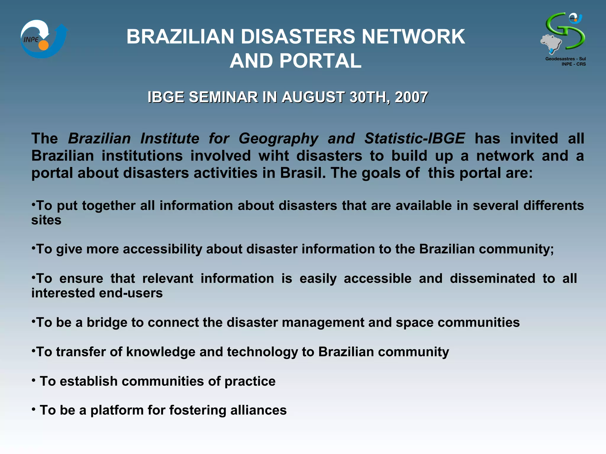 BRAZILIAN DISASTERS NETWORK
                        AND PORTAL
                   IBGE SEMINAR IN AUGUST 30TH, 2007

The Brazilian Institute for Geography and Statistic-IBGE has invited all
Brazilian institutions involved wiht disasters to build up a network and a
portal about disasters activities in Brasil. The goals of this portal are:

•To put together all information about disasters that are available in several differents
sites

•To give more accessibility about disaster information to the Brazilian community;

•To ensure that relevant information is easily accessible and disseminated to all
interested end-users

•To be a bridge to connect the disaster management and space communities

•To transfer of knowledge and technology to Brazilian community

• To establish communities of practice

• To be a platform for fostering alliances
 