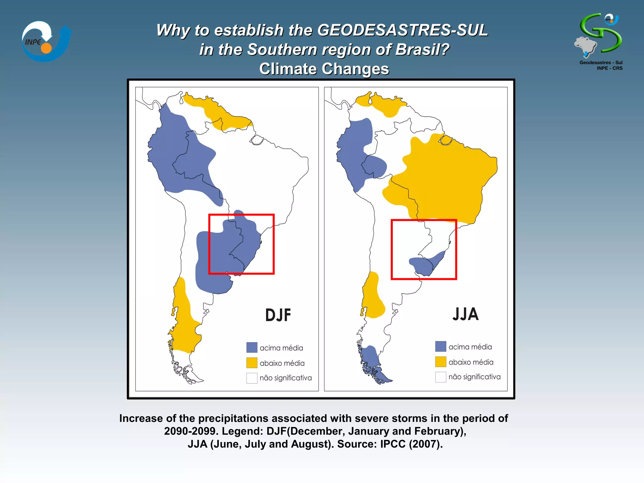 Why to establish the GEODESASTRES-SUL
            in the Southern region of Brasil?
                    Climate Changes




Increase of the precipitations associated with severe storms in the period of
        2090-2099. Legend: DJF(December, January and February),
              JJA (June, July and August). Source: IPCC (2007).
 