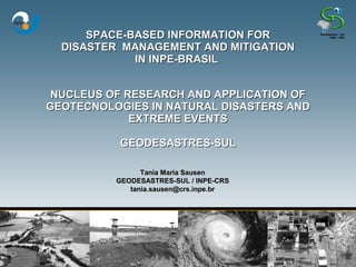 SPACE-BASED INFORMATION FOR
  DISASTER MANAGEMENT AND MITIGATION
             IN INPE-BRASIL


 NUCLEUS OF RESEARCH AND APPLICATION OF
GEOTECNOLOGIES IN NATURAL DISASTERS AND
             EXTREME EVENTS

          GEODESASTRES-SUL

                Tania Maria Sausen
          GEODESASTRES-SUL / INPE-CRS
             tania.sausen@crs.inpe.br
 