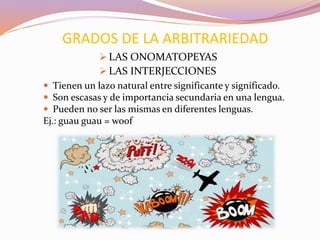 GRADOS DE LA ARBITRARIEDAD
 Tienen un lazo natural entre significante y significado.
 Son escasas y de importancia secundaria en una lengua.
 Pueden no ser las mismas en diferentes lenguas.
Ej.: guau guau = woof
 LAS ONOMATOPEYAS
 LAS INTERJECCIONES
 