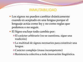  Los signos no pueden cambiar drásticamente
cuando es aceptado en una lengua porque el
lenguaje actúa como ley y no como reglas que
podemos o no seguir.
 El Signo excluye todo cambio por:
El carácter arbitrario (no se cuestiona, sigue una
tradición)
La multitud de signos necesarios para constituir una
lengua.
Carácter complejo (masa incompetente)
Resistencia colectiva a toda innovación lingüística.
INMUTABILIDAD
 