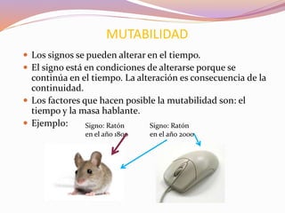  Los signos se pueden alterar en el tiempo.
 El signo está en condiciones de alterarse porque se
continúa en el tiempo. La alteración es consecuencia de la
continuidad.
 Los factores que hacen posible la mutabilidad son: el
tiempo y la masa hablante.
 Ejemplo:
MUTABILIDAD
Signo: Ratón
en el año 1800
Signo: Ratón
en el año 2000
 