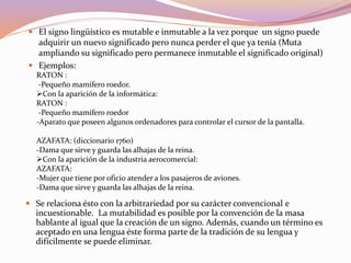  El signo lingüístico es mutable e inmutable a la vez porque un signo puede
adquirir un nuevo significado pero nunca perder el que ya tenía (Muta
ampliando su significado pero permanece inmutable el significado original)
 Ejemplos:
RATON :
-Pequeño mamífero roedor.
Con la aparición de la informática:
RATON :
-Pequeño mamífero roedor
-Aparato que poseen algunos ordenadores para controlar el cursor de la pantalla.
AZAFATA: (diccionario 1760)
-Dama que sirve y guarda las alhajas de la reina.
Con la aparición de la industria aerocomercial:
AZAFATA:
-Mujer que tiene por oficio atender a los pasajeros de aviones.
-Dama que sirve y guarda las alhajas de la reina.
 Se relaciona ésto con la arbitrariedad por su carácter convencional e
incuestionable. La mutabilidad es posible por la convención de la masa
hablante al igual que la creación de un signo. Además, cuando un término es
aceptado en una lengua éste forma parte de la tradición de su lengua y
difícilmente se puede eliminar.
 